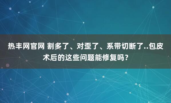 热丰网官网 割多了、对歪了、系带切断了..包皮术后的这些问题能修复吗？