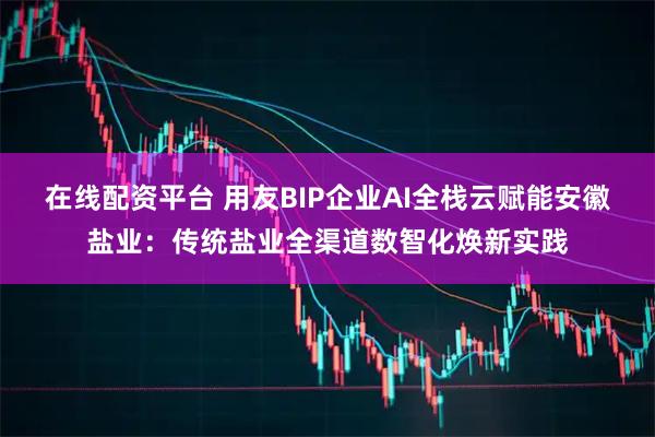 在线配资平台 用友BIP企业AI全栈云赋能安徽盐业：传统盐业全渠道数智化焕新实践