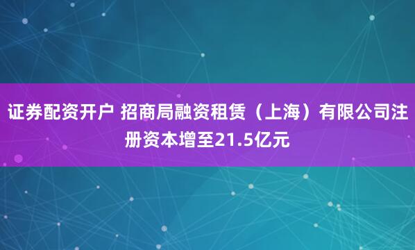证券配资开户 招商局融资租赁（上海）有限公司注册资本增至21.5亿元