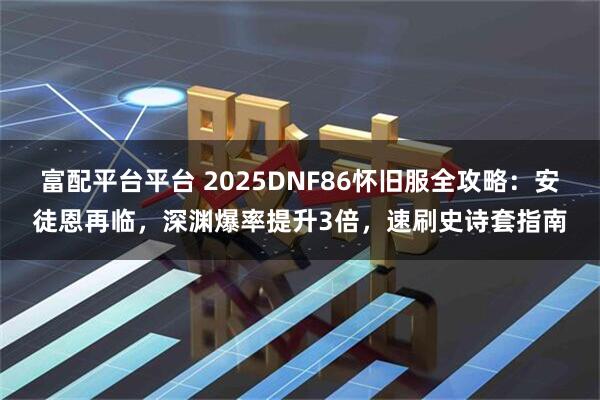 富配平台平台 2025DNF86怀旧服全攻略：安徒恩再临，深渊爆率提升3倍，速刷史诗套指南