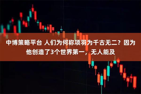 中博策略平台 人们为何称项羽为千古无二？因为他创造了3个世界第一，无人能及