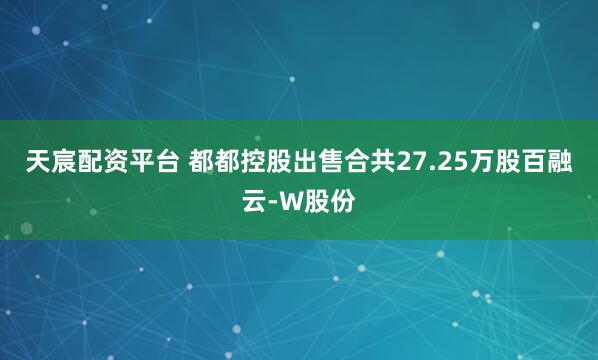 天宸配资平台 都都控股出售合共27.25万股百融云-W股份