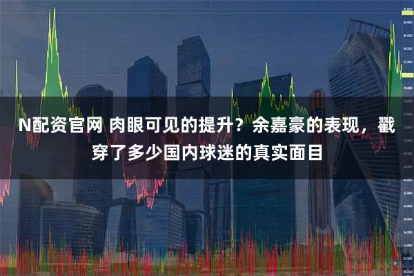 N配资官网 肉眼可见的提升？余嘉豪的表现，戳穿了多少国内球迷的真实面目