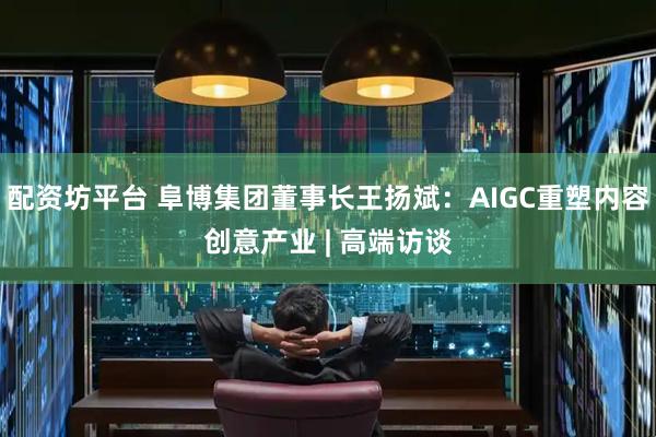 配资坊平台 阜博集团董事长王扬斌：AIGC重塑内容创意产业 | 高端访谈
