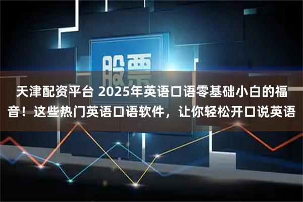 天津配资平台 2025年英语口语零基础小白的福音！这些热门英语口语软件，让你轻松开口说英语