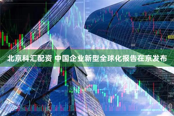 北京科汇配资 中国企业新型全球化报告在京发布