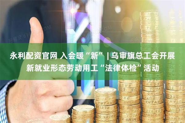 永利配资官网 入会暖“新” | 乌审旗总工会开展新就业形态劳动用工“法律体检”活动