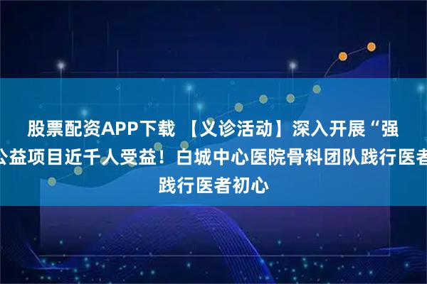 股票配资APP下载 【义诊活动】深入开展“强直”公益项目近千人受益！白城中心医院骨科团队践行医者初心
