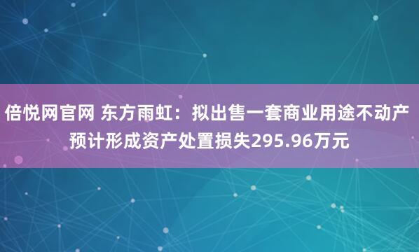 倍悦网官网 东方雨虹：拟出售一套商业用途不动产 预计形成资产处置损失295.96万元