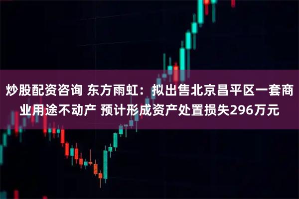 炒股配资咨询 东方雨虹：拟出售北京昌平区一套商业用途不动产 预计形成资产处置损失296万元