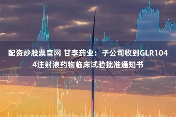 配资炒股票官网 甘李药业：子公司收到GLR1044注射液药物临床试验批准通知书
