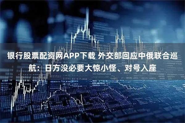 银行股票配资网APP下载 外交部回应中俄联合巡航：日方没必要大惊小怪、对号入座