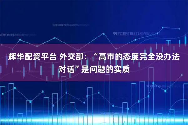 辉华配资平台 外交部：“高市的态度完全没办法对话”是问题的实质