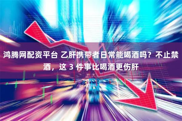 鸿腾网配资平台 乙肝携带者日常能喝酒吗？不止禁酒，这 3 件事比喝酒更伤肝