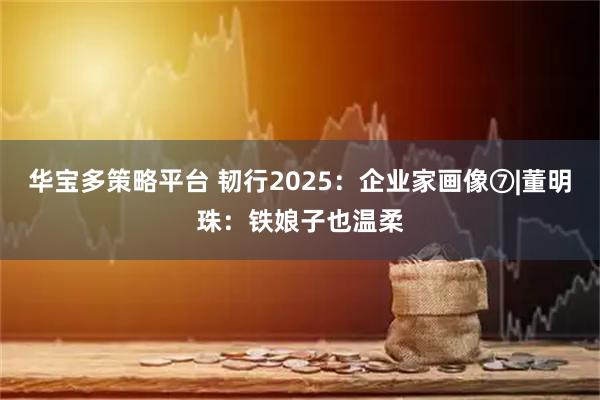 华宝多策略平台 韧行2025:企业家画像⑦|董明珠:铁娘子也温柔