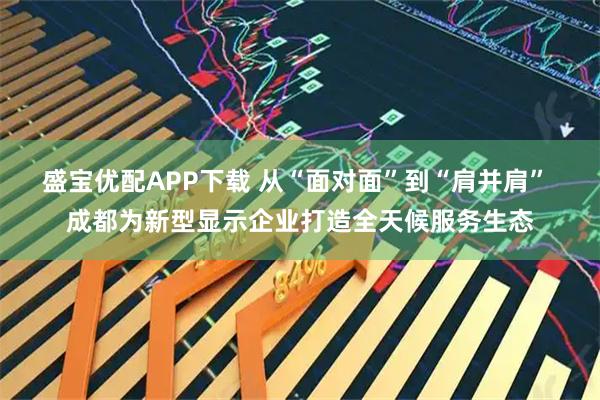 盛宝优配APP下载 从“面对面”到“肩并肩” 成都为新型显示企业打造全天候服务生态