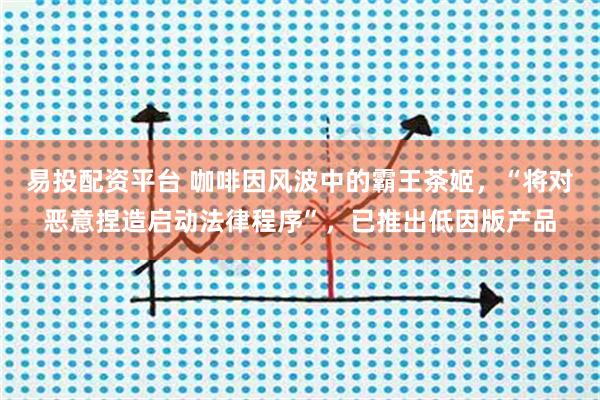 易投配资平台 咖啡因风波中的霸王茶姬,“将对恶意捏造启动法律程序”,已推出低因版产品