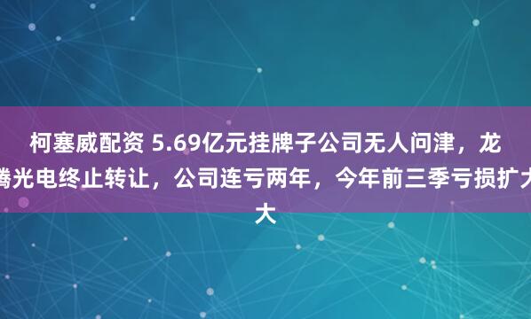 柯塞威配资 5.69亿元挂牌子公司无人问津,龙腾光电终止转让,公司连亏两年,今年前三季亏损扩大