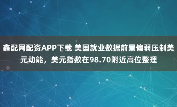 鑫配网配资APP下载 美国就业数据前景偏弱压制美元动能，美元指数在98.70附近高位整理