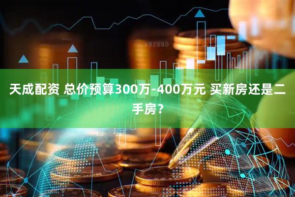天成配资 总价预算300万-400万元 买新房还是二手房？