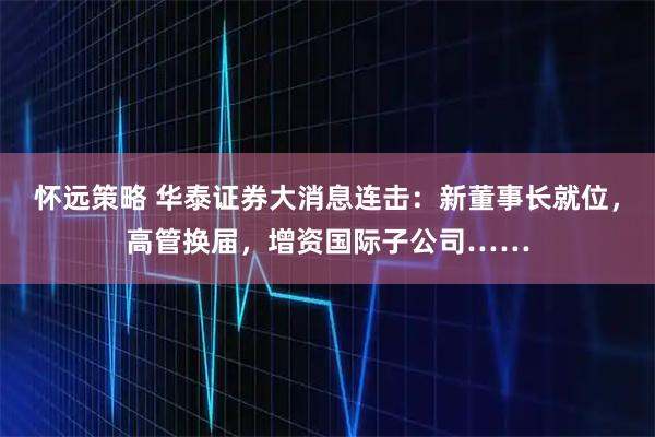 怀远策略 华泰证券大消息连击：新董事长就位，高管换届，增资国际子公司……