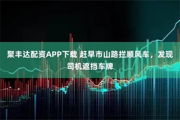 聚丰达配资APP下载 赶早市山路拦顺风车，发现司机遮挡车牌