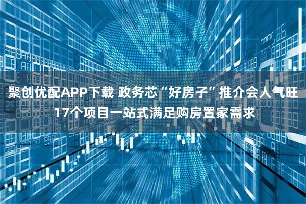 聚创优配APP下载 政务芯“好房子”推介会人气旺 17个项目一站式满足购房置家需求