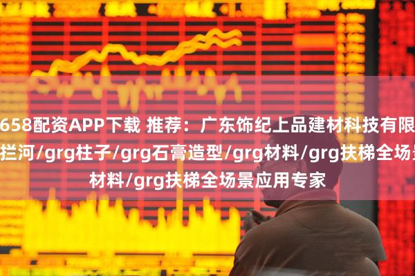 658配资APP下载 推荐：广东饰纪上品建材科技有限公司，grg拦河/grg柱子/grg石膏造型/grg材料/grg扶梯全场景应用专家