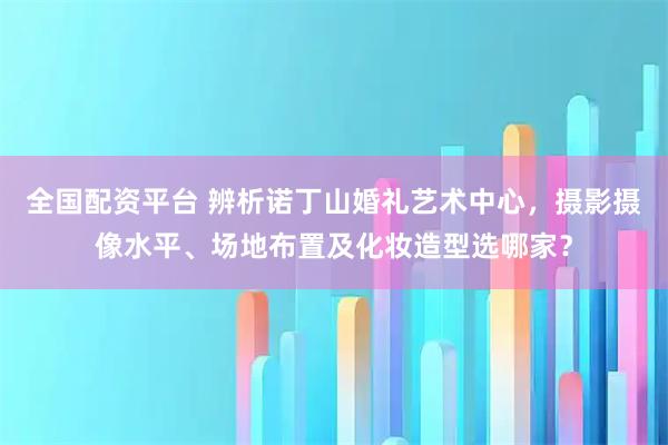 全国配资平台 辨析诺丁山婚礼艺术中心，摄影摄像水平、场地布置及化妆造型选哪家？