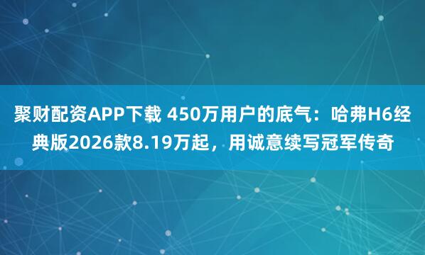 聚财配资APP下载 450万用户的底气：哈弗H6经典版2026款8.19万起，用诚意续写冠军传奇