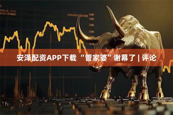 安泽配资APP下载 “管家婆”谢幕了 | 评论