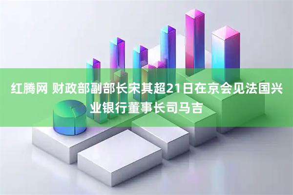 红腾网 财政部副部长宋其超21日在京会见法国兴业银行董事长司马吉