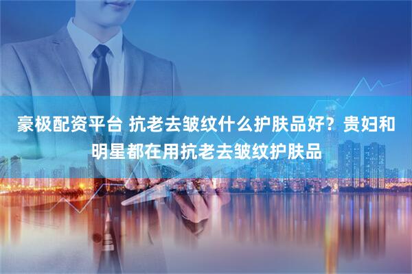 豪极配资平台 抗老去皱纹什么护肤品好？贵妇和明星都在用抗老去皱纹护肤品
