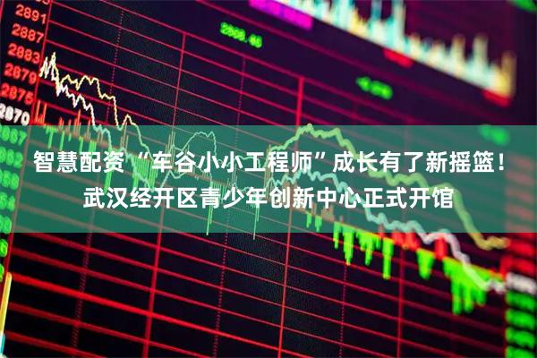 智慧配资 “车谷小小工程师”成长有了新摇篮！武汉经开区青少年创新中心正式开馆