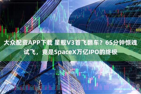 大众配资APP下载 星舰V3首飞翻车？65分钟惊魂试飞，竟是SpaceX万亿IPO的终极