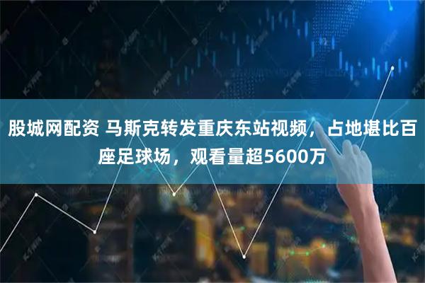 股城网配资 马斯克转发重庆东站视频，占地堪比百座足球场，观看量超5600万