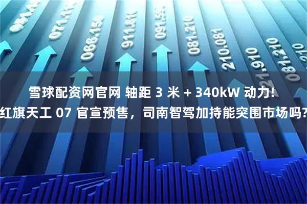 雪球配资网官网 轴距 3 米 + 340kW 动力! 红旗天工 07 官宣预售，司南智驾加持能突围市场吗?