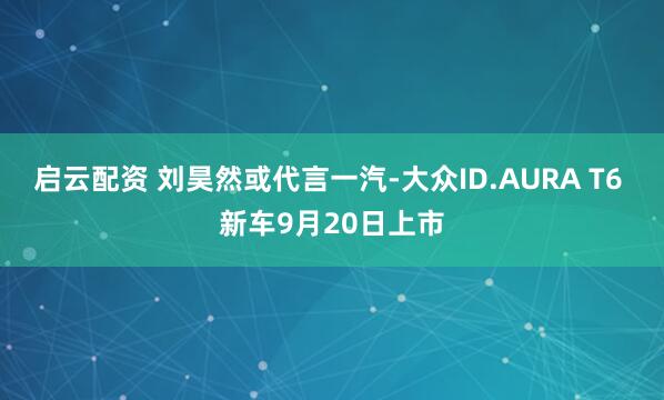 启云配资 刘昊然或代言一汽-大众ID.AURA T6 新车9月20日上市